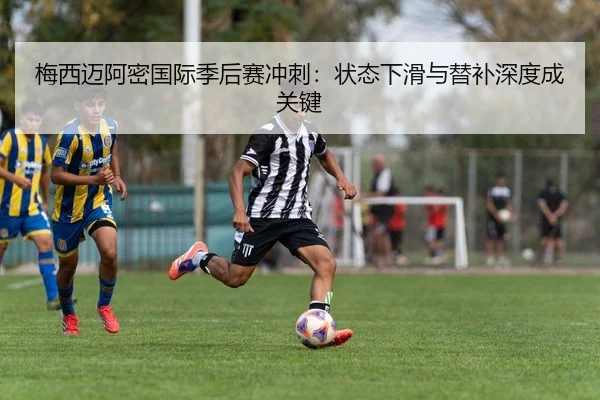 梅西迈阿密国际季后赛冲刺：状态下滑与替补深度成关键