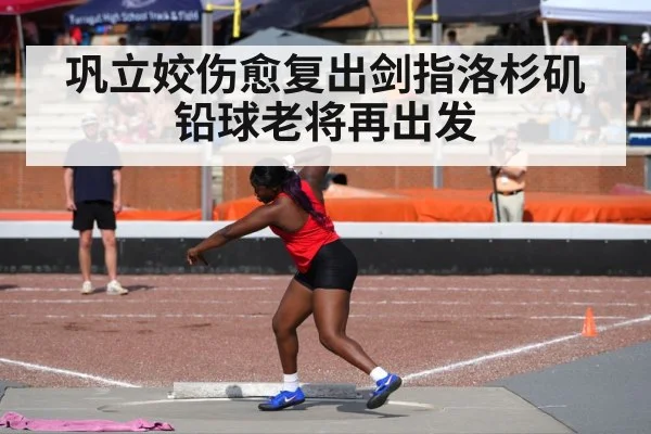 巩立姣伤愈复出剑指洛杉矶铅球老将再出发